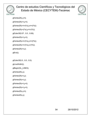 Centro de estudios Científicos y Tecnológicos del
       Estado de México (CECYTEM)-Tecámac

glVertex2f(x,y+t);

glVertex2f(x+t,y+t);

glVertex2f(x+t+(t*a),y+t+(t*b));

glVertex2f(x+(t*a),y+t+(t*b));

glColor3f(0.07 , 0.5 , 0.08);

glVertex2f(x+t,y+t);

glVertex2f(x+t+(t*a),y+t+(t*b));

glVertex2f(x+t+(t*a),y+(t*b));

glVertex2f(x+t,y);

glEnd();



glColor3f(0.0 , 0.0 , 0.0);

glLineWidth(l);

glBegin(GL_LINES);

glVertex2f(x,y);

glVertex2f(x+t,y);

glVertex2f(x+t,y);

glVertex2f(x+t,y+t);

glVertex2f(x+t,y+t);

glVertex2f(x,y+t);

glVertex2f(x,y);




                                    54         28/10/2012
 