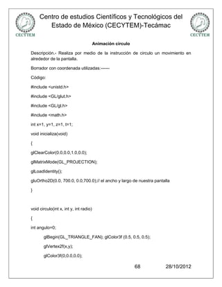 Centro de estudios Científicos y Tecnológicos del
        Estado de México (CECYTEM)-Tecámac

                                        Animación circulo

Descripción.- Realiza por medio de la instrucción de circulo un movimiento en
alrededor de la pantalla.

Borrador con coordenada utilizadas:------

Código:

#include <unistd.h>

#include <GL/glut.h>

#include <GL/gl.h>

#include <math.h>

int x=1, y=1, z=1, t=1;

void inicializa(void)

{

glClearColor(0.0,0.0,1.0,0.0);

glMatrixMode(GL_PROJECTION);

glLoadIdentity();

gluOrtho2D(0.0, 700.0, 0.0,700.0);// el ancho y largo de nuestra pantalla

}



void circulo(int x, int y, int radio)

{

int angulo=0;

       glBegin(GL_TRIANGLE_FAN); glColor3f (0.5, 0.5, 0.5);

       glVertex2f(x,y);

       glColor3f(0,0.0,0.0);

                                                            68        28/10/2012
 