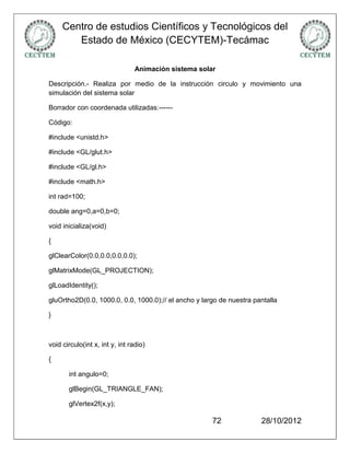 Centro de estudios Científicos y Tecnológicos del
        Estado de México (CECYTEM)-Tecámac

                                 Animación sistema solar

Descripción.- Realiza por medio de la instrucción circulo y movimiento una
simulación del sistema solar

Borrador con coordenada utilizadas:------

Código:

#include <unistd.h>

#include <GL/glut.h>

#include <GL/gl.h>

#include <math.h>

int rad=100;

double ang=0,a=0,b=0;

void inicializa(void)

{

glClearColor(0.0,0.0,0.0,0.0);

glMatrixMode(GL_PROJECTION);

glLoadIdentity();

gluOrtho2D(0.0, 1000.0, 0.0, 1000.0);// el ancho y largo de nuestra pantalla

}



void circulo(int x, int y, int radio)

{

       int angulo=0;

       glBegin(GL_TRIANGLE_FAN);

       glVertex2f(x,y);

                                                       72             28/10/2012
 