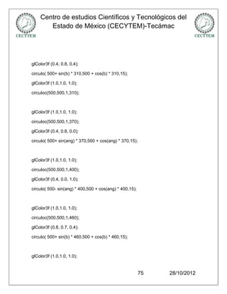 Centro de estudios Científicos y Tecnológicos del
       Estado de México (CECYTEM)-Tecámac




glColor3f (0.4, 0.8, 0.4);

circulo( 500+ sin(b) * 310,500 + cos(b) * 310,15);

glColor3f (1.0,1.0, 1.0);

circuloc(500,500,1,310);



glColor3f (1.0,1.0, 1.0);

circuloc(500,500,1,370);

glColor3f (0.4, 0.8, 0.0);

circulo( 500+ sin(ang) * 370,500 + cos(ang) * 370,15);



glColor3f (1.0,1.0, 1.0);

circuloc(500,500,1,400);

glColor3f (0.4, 0.0, 1.0);

circulo( 500- sin(ang) * 400,500 + cos(ang) * 400,15);



glColor3f (1.0,1.0, 1.0);

circuloc(500,500,1,460);

glColor3f (0.8, 0.7, 0.4);

circulo( 500+ sin(b) * 460,500 + cos(b) * 460,15);



glColor3f (1.0,1.0, 1.0);


                                                         75   28/10/2012
 