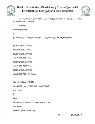 Centro de estudios Científicos y Tecnológicos del
       Estado de México (CECYTEM)-Tecámac

       for (angulo=0;angulo<=360; angulo+=6){ glVertex2f(x + sin(angulo) * radio,
y + cos(angulo) * radio);}

        glEnd();}

void dibuja(void)

{

glClear(GL_COLOR_BUFFER_BIT | GL_DEPTH_BUFFER_BIT);//esto



glColor3f (0.9,0.8, 0.0);

circulo(500,300,250);

glColor3f (0.9,0.0, 0.0);

circulo(500,300,150);

glColor3f (0.9,0.8, 0.0);

circulo(500,700,250);

glColor3f (0.9,0.0, 0.0);

circulo(500,700,150);//ocho



if(a>=6.15 && a<=12.41){

circulo(500+ sin (a)*200,700- cos(a)*200,40);

a=a+ 0.03;

}

else{

circulo(500 + sin (b) *200,300-cos(b)*-200,40);

b=b + 0.1;

if(b>12.4){a=6.15;b=6.15;}

                                                    79              28/10/2012
 