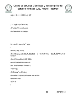 Centro de estudios Científicos y Tecnológicos del
        Estado de México (CECYTEM)-Tecámac

for(int j=0; j<=10000000; j++) {}

}



// se repite idefinidamente

glFlush(); //forzar dibujado

glutSwapBuffers(); //y esto

}




int main (int argc, char** argv)

{

glutInit(&argc, argv);

glutInitDisplayMode(GLUT_DOUBLE         |      GLUT_RGBA|   GLUT_DEPTH);//esto
tambien

glutInitWindowSize(1000,1000);

glutInitWindowPosition(10,10);

glutCreateWindow("Ventana");

inicializa();

glutDisplayFunc(dibuja);

glutIdleFunc(dibuja);//esto es lo que cambia

glutMainLoop();

return 0;

}



                                                     80            28/10/2012
 