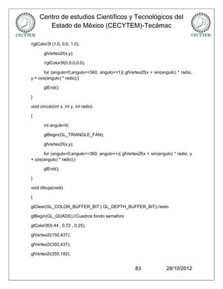 Centro de estudios Científicos y Tecnológicos del
        Estado de México (CECYTEM)-Tecámac

//glColor3f (1.0, 0.0, 1.0);

       glVertex2f(x,y);

       //glColor3f(0,0.0,0.0);

       for (angulo=0;angulo<=360; angulo+=1){ glVertex2f(x + sin(angulo) * radio,
y + cos(angulo) * radio);}

       glEnd();

}

void circulo(int x, int y, int radio)

{

       int angulo=0;

       glBegin(GL_TRIANGLE_FAN);

       glVertex2f(x,y);

      for (angulo=0;angulo<=360; angulo++){ glVertex2f(x + sin(angulo) * radio, y
+ cos(angulo) * radio);}

       glEnd();

}

void dibuja(void)

{

glClear(GL_COLOR_BUFFER_BIT | GL_DEPTH_BUFFER_BIT);//esto

glBegin(GL_QUADS);//Cuadros fondo semaforo

glColor3f(0.44 , 0.72 , 0.25);

glVertex2i(150,437);

glVertex2i(350,437);

glVertex2i(350,182);


                                                    83              28/10/2012
 