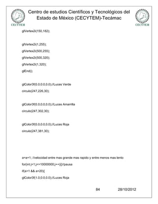 Centro de estudios Científicos y Tecnológicos del
       Estado de México (CECYTEM)-Tecámac

glVertex2i(150,182);



glVertex2i(1,255);

glVertex2i(500,255);

glVertex2i(500,320);

glVertex2i(1,320);

glEnd();



glColor3f(0.0,0.0,0.0);//Luces Verde

circulo(247,226,30);



glColor3f(0.0,0.0,0.0);//Luces Amarrilla

circulo(247,302,30);



glColor3f(0.0,0.0,0.0);//Luces Roja

circulo(247,381,30);




a=a+1; //velocidad entre mas grande mas rapido y entre menos mas lento

for(int j=1;j<=10000000;j++){}//pausa

if(a>1 && a<20){

glColor3f(1.0,0.0,0.0);//Luces Roja


                                                  84              28/10/2012
 