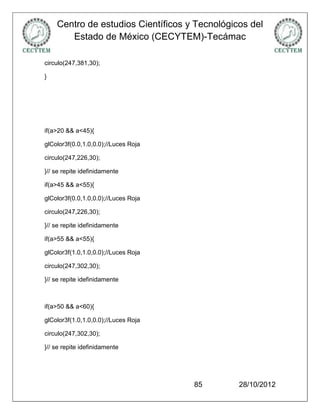 Centro de estudios Científicos y Tecnológicos del
       Estado de México (CECYTEM)-Tecámac

circulo(247,381,30);

}




if(a>20 && a<45){

glColor3f(0.0,1.0,0.0);//Luces Roja

circulo(247,226,30);

}// se repite idefinidamente

if(a>45 && a<55){

glColor3f(0.0,1.0,0.0);//Luces Roja

circulo(247,226,30);

}// se repite idefinidamente

if(a>55 && a<55){

glColor3f(1.0,1.0,0.0);//Luces Roja

circulo(247,302,30);

}// se repite idefinidamente



if(a>50 && a<60){

glColor3f(1.0,1.0,0.0);//Luces Roja

circulo(247,302,30);

}// se repite idefinidamente




                                      85       28/10/2012
 