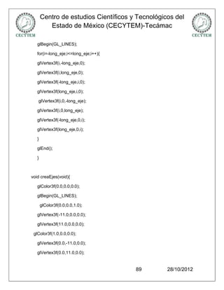 Centro de estudios Científicos y Tecnológicos del
          Estado de México (CECYTEM)-Tecámac

   glBegin(GL_LINES);

   for(i=-long_eje;i<=long_eje;i++){

   glVertex3f(i,-long_eje,0);

   glVertex3f(i,long_eje,0);

   glVertex3f(-long_eje,i,0);

   glVertex3f(long_eje,i,0);

   glVertex3f(i,0,-long_eje);

   glVertex3f(i,0,long_eje);

   glVertex3f(-long_eje,0,i);

   glVertex3f(long_eje,0,i);

   }

   glEnd();

   }



void creaEjes(void){

   glColor3f(0.0,0.0,0.0);

   glBegin(GL_LINES);

       glColor3f(0.0,0.0,1.0);

   glVertex3f(-11.0,0.0,0.0);

   glVertex3f(11.0,0.0,0.0);

 glColor3f(1.0,0.0,0.0);

   glVertex3f(0.0,-11.0,0.0);

   glVertex3f(0.0,11.0,0.0);


                                       89         28/10/2012
 