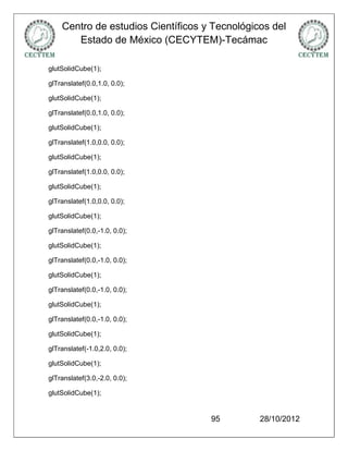 Centro de estudios Científicos y Tecnológicos del
       Estado de México (CECYTEM)-Tecámac

glutSolidCube(1);

glTranslatef(0.0,1.0, 0.0);

glutSolidCube(1);

glTranslatef(0.0,1.0, 0.0);

glutSolidCube(1);

glTranslatef(1.0,0.0, 0.0);

glutSolidCube(1);

glTranslatef(1.0,0.0, 0.0);

glutSolidCube(1);

glTranslatef(1.0,0.0, 0.0);

glutSolidCube(1);

glTranslatef(0.0,-1.0, 0.0);

glutSolidCube(1);

glTranslatef(0.0,-1.0, 0.0);

glutSolidCube(1);

glTranslatef(0.0,-1.0, 0.0);

glutSolidCube(1);

glTranslatef(0.0,-1.0, 0.0);

glutSolidCube(1);

glTranslatef(-1.0,2.0, 0.0);

glutSolidCube(1);

glTranslatef(3.0,-2.0, 0.0);

glutSolidCube(1);


                                    95         28/10/2012
 