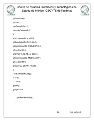 Centro de estudios Científicos y Tecnológicos del
           Estado de México (CECYTEM)-Tecámac

glPopMatrix ();

glFlush();

glutSwapBuffers ();

//anguloEsfera+=2.0f;

}

void reshape(int w, int h){

glClearColor(1.0,1.0,1.0,0.0);

glMatrixMode(GL_PROJECTION);

glLoadIdentity();

glOrtho(-15,15,-15,15,-30,30);

glMatrixMode(GL_MODELVIEW);

glLoadIdentity();

glClear(GL_DEPTH_TEST);

}

void activo(int x,int y){

// x= e;

    //y= f;

girax=y;

giray=700-x;



        glutPostRedisplay();

    }




                                        98         28/10/2012
 