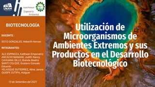 Utilización de
Microorganismos de
Ambientes Extremos y sus
Productos en el Desarrollo
Biotecnológico
BIOTECNOLOGÍA
DOCENTE :
SOTO GONZALES, Heberth Hernan
INTEGRANTES:
ALE ESPINOZA, Katlheen Emperatriz
ANCACHI MAMANI, Judith Nancy
CAHUANA SILLO, Brenda Beatriz
SANTI COLQUE, Gustavo Gonzalo
Eduardo
VELASQUE GUTIERREZ, Alina Janice
QUISPE CUTIPA, Holguer
13 de Setiembre del 2021
 