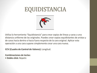 EQUIDISTANCIA
Utiliza la herramienta “Equidistancia” para crear copias de líneas y caras a una
distancia uniforme de las originales. Puedes crear copias equidistantes de aristas y
de caras hacia dentro o hacia fuera respecto de la cara original. Aplicar esta
operación a una cara supone simplemente crear una cara nueva.
CCV (Cuadro de Control de Valores): Longitud.
Combinaciones de teclas:
• Doble-click: Repetir.
 