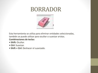 BORRADOR
Esta herramienta se utiliza para eliminar entidades seleccionadas,
también se puede utilizar para ocultar o suavizar aristas.
Combinaciones de teclas:
• Shift: Ocultar.
• Ctrl: Suavizar.
• Shift + Ctrl: Deshacer el suavizado.
 