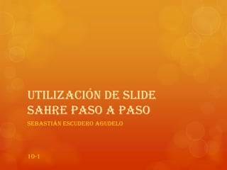 Utilización de Slide
Sahre paso a paso
Sebastián Escudero Agudelo
10-1
 
