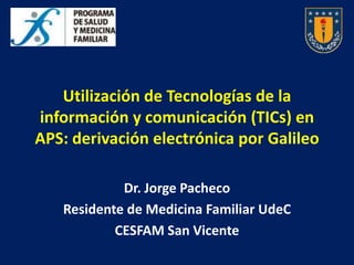 Utilización de Tecnologías de la
información y comunicación (TICs) en
APS: derivación electrónica por Galileo

            Dr. Jorge Pacheco
   Residente de Medicina Familiar UdeC
           CESFAM San Vicente
 