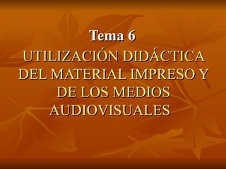 UTILIZACIÓN DIDÁCTICA DEL MATERIAL IMPRESO Y DE LOS MEDIOS AUDIOVISUALES    Tema 6 