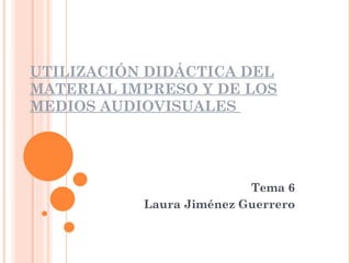 UTILIZACIÓN DIDÁCTICA DEL MATERIAL IMPRESO Y DE LOS MEDIOS AUDIOVISUALES  Tema 6 Laura Jiménez Guerrero 