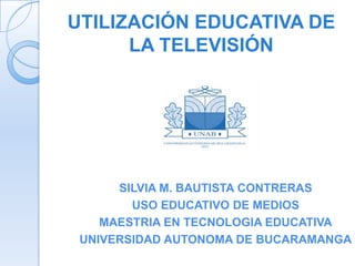 UTILIZACIÓN EDUCATIVA DE
      LA TELEVISIÓN




      SILVIA M. BAUTISTA CONTRERAS
        USO EDUCATIVO DE MEDIOS
    MAESTRIA EN TECNOLOGIA EDUCATIVA
 UNIVERSIDAD AUTONOMA DE BUCARAMANGA
 