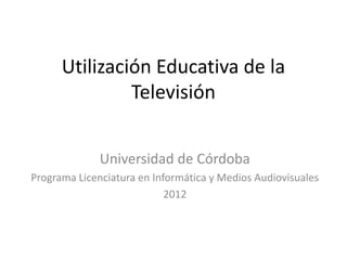 Utilización Educativa de la
               Televisión


              Universidad de Córdoba
Programa Licenciatura en Informática y Medios Audiovisuales
                            2012
 
