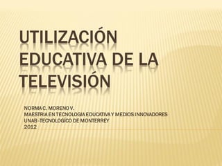 UTILIZACIÓN
EDUCATIVA DE LA
TELEVISIÓN
NORMA C. MORENO V.
MAESTRIA EN TECNOLOGIA EDUCATIVA Y MEDIOS INNOVADORES
UNAB -TECNOLOGÍCO DE MONTERREY
2012
 