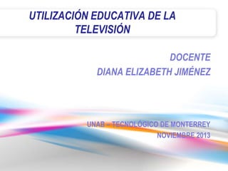 UTILIZACIÓN EDUCATIVA DE LA
TELEVISIÓN
DOCENTE
DIANA ELIZABETH JIMÉNEZ

UNAB – TECNOLÓGICO DE MONTERREY
NOVIEMBRE 2013

 