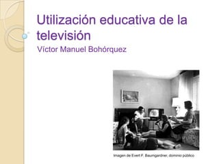Utilización educativa de la
televisión
Víctor Manuel Bohórquez
Imagen de Evert F. Baumgardner, dominio público
 