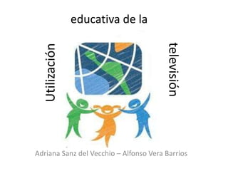 educativa de la




                                        televisión
  Utilización




Adriana Sanz del Vecchio – Alfonso Vera Barrios
 