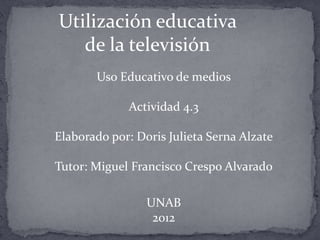 Utilización educativa
   de la televisión
       Uso Educativo de medios

             Actividad 4.3

Elaborado por: Doris Julieta Serna Alzate

Tutor: Miguel Francisco Crespo Alvarado

                 UNAB
                  2012
 