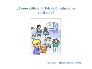 ¿Cómo utilizar la Televisión educativa
en el aula?
Por: Ing. Hugo Efraín Garzón
 