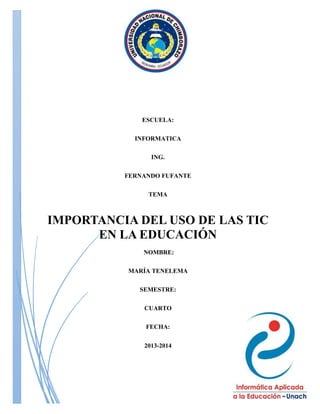 ESCUELA:
INFORMATICA
ING.
FERNANDO FUFANTE
TEMA

IMPORTANCIA DEL USO DE LAS TIC
EN LA EDUCACIÓN
NOMBRE:
MARÍA TENELEMA
SEMESTRE:
CUARTO
FECHA:
2013-2014

 
