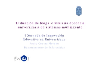 Utilización de blogs e wikis na docencia
 universitaria de sistemas multiaxente

     I Xornada de Innovación
    Educativa na Universidade
       Pedro Cuesta Morales
    Departamento de Informática