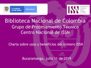 Biblioteca Nacional de Colombia
Grupo de Procesamiento Técnico
Centro Nacional de ISSN
Charla sobre usos y beneficios del número ISSN
Bucaramanga, julio 11 de 2019
 