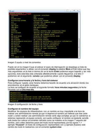Imagen 5 ayuda a nivel de comandos
Puede ver en la imagen 5 que al colocar el signo de interrogación se despliega un lista de
posibles argumentos a utilizar con el comando display la palabra More al final indica que hay
más argumentos en la lista si damos clic en la techa Enter podemos seguir bajando y ver más
opciones, toda esta lista esta ordenada alfabéticamente cuando lleguemos a la letra V
podremos ver el argumento versión que podemos utilizar con el comando display.
Configurar zona horaria y la fecha y hora del sistema
Para configurar nuestra zona horaria debemos hacerlo de acuerdo a la ubicación donde nos
encontramos en el globo terráqueo.
La hora se configura de acuerdo al siguiente formato hora:minutos:segundos y la fecha
iniciando con el año-mes-dia.
Imagen 6 configuración de fecha y hora
Configurar el nombre del equipo
Identificar los equipos de infraestructura con un nombre es muy importante a la hora de
realizar una administración remota ya que si dejamos el nombre por defecto que trae cada
router y switch realizar una administración remota sería algo compleja ya que no sabríamos si
estamos ingresando al equipo correcto, por suerte configurar el nombre es bastante sencillo
solo basta con colocar el comando indicado como se muestra en la imagen 7 seguido del
nombre, pero antes debemos pasar del modo inicial representado por los signos < >
ejemplo <huawei> al modo de configuración representado con [ ] ejemplo [huawei] este
cambio de modo lo realizamos con el comando system-view
 