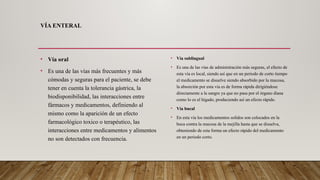 VÍA ENTERAL
• Vía oral
• Es una de las vías más frecuentes y más
cómodas y seguras para el paciente, se debe
tener en cuenta la tolerancia gástrica, la
biodisponibilidad, las interacciones entre
fármacos y medicamentos, definiendo al
mismo como la aparición de un efecto
farmacológico toxico o terapéutico, las
interacciones entre medicamentos y alimentos
no son detectados con frecuencia.
• Vía sublingual
• Es una de las vías de administración más seguras, el efecto de
esta vía es local, siendo así que en un periodo de corto tiempo
el medicamento se disuelve siendo absorbido por la mucosa,
la absorción por esta vía es de forma rápida dirigiéndose
directamente a la sangre ya que no pasa por el órgano diana
como lo es el hígado, produciendo así un efecto rápido.
• Vía bucal
• En esta vía los medicamentos solidos son colocados en la
boca contra la mucosa de la mejilla hasta que se disuelva,
obteniendo de esta forma un efecto rápido del medicamento
en un periodo corto.
 