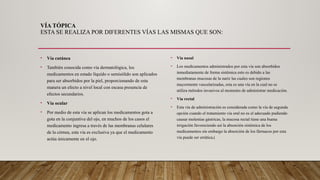 VÍA TÓPICA
ESTA SE REALIZA POR DIFERENTES VÍAS LAS MISMAS QUE SON:
• Vía cutánea
• También conocida como vía dermatológica, los
medicamentos en estado líquido o semisólido son aplicados
para ser absorbidos por la piel, proporcionando de esta
manera un efecto a nivel local con escasa presencia de
efectos secundarios.
• Vía ocular
• Por medio de esta vía se aplican los medicamentos gota a
gota en la conjuntiva del ojo, en muchos de los casos el
medicamento ingresa a través de las membranas celulares
de la córnea, esta vía es exclusiva ya que el medicamento
actúa únicamente en el ojo.
• Vía nasal
• Los medicamentos administrados por esta vía son absorbidos
inmediatamente de forma sistémica esto es debido a las
membranas mucosas de la nariz las cuales son regiones
mayormente vascularizadas, esta es una vía en la cual no se
utiliza métodos invasivos al momento de administrar medicación.
• Vía rectal
• Esta vía de administración es considerada como la vía de segunda
opción cuando el tratamiento vía oral no es el adecuado pudiendo
causar molestias gástricas, la mucosa rectal tiene una buena
irrigación favoreciendo así la absorción sistémica de los
medicamentos sin embargo la absorción de los fármacos por esta
vía puede ser errática.(
 