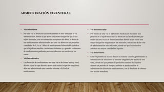 ADMINISTRACIÓN PARENTERAL
• Vía subcutánea
• Por esta vía la absorción del medicamento es más lenta que la vía
intramuscular, debido a que posee una menor irrigación que la del
tejido muscular, con un mínimo de receptores del dolor, la dosis de
los medicamentos administrados por esta vía deben ser en pequeñas
cantidades de 0,1cc a 1.00cc de medicamento hidrosoluble debido a
que el tejido es sensible a soluciones irritantes y a grandes volúmenes
de medicamentos pudiendo provocar abscesos en muchos de los
casos.
• Vía intradérmica
• La absorción de medicamento por esta vía es de forma lenta y local,
debido a que la capa dérmica posee una escasa irrigación sanguínea,
debe ser administrada una cantidad mínima a 0,01ml de
medicamento.
• Vía intramuscular
• Por medio de esta vía se administra medicación mediante una
punción en el tejido muscular, la absorción del medicamento por
medio de esta vía es de forma inmediata debido a que existe una
mayor irrigación sanguínea en los músculos, esta es una de las vías
de administración más utilizadas, siendo así que los músculos
admiten una mayor cantidad de líquidos.
• Vía intravenosa
• Esta vía permite un acceso directo al sistema vascular, permitiendo la
introducción de soluciones al torrente sanguíneo por medio de una
vena, siendo así que permite la perfusión continua de líquidos
durante un periodo de tiempo, también se puede realizar la
administración directa de medicamentos, con la finalidad de obtener
una acción inmediata.
 