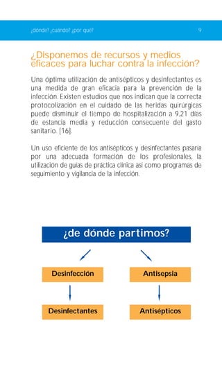 ¿dónde? ¿cuándo? ¿por qué? 9 
¿Disponemos de recursos y medios 
eficaces para luchar contra la infección? 
Una óptima utilización de antisépticos y desinfectantes es 
una medida de gran eficacia para la prevención de la 
infección. Existen estudios que nos indican que la correcta 
protocolización en el cuidado de las heridas quirúrgicas 
puede disminuir el tiempo de hospitalización a 9,21 días 
de estancia media y reducción consecuente del gasto 
sanitario. [16]. 
Un uso eficiente de los antisépticos y desinfectantes pasaría 
por una adecuada formación de los profesionales, la 
utilización de guías de práctica clínica así como programas de 
seguimiento y vigilancia de la infección. 
¿de dónde partimos? 
Desinfección Antisepsia 
Desinfectantes Antisépticos 
 