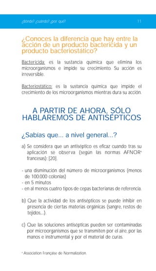 ¿dónde? ¿cuándo? ¿por qué? 11 
¿Conoces la diferencia que hay entre la 
acción de un producto bactericida y un 
producto bacteriostático? 
Bactericida: es la sustancia química que elimina los 
microorganismos e impide su crecimiento. Su acción es 
irreversible. 
Bacteriostático: es la sustancia química que impide el 
crecimiento de los microorganismos mientras dura su acción. 
A PARTIR DE AHORA, SÓLO 
HABLAREMOS DE ANTISÉPTICOS 
¿Sabías que... a nivel general...? 
a) Se considera que un antiséptico es eficaz cuando tras su 
aplicación se observa (según las normas AFNORa 
francesas): [20]. 
- una disminución del número de microorganismos (menos 
de 100.000 colonias) 
- en 5 minutos 
- en al menos cuatro tipos de cepas bacterianas de referencia. 
b) Que la actividad de los antisépticos se puede inhibir en 
presencia de ciertas materias orgánicas (sangre, restos de 
tejidos,...). 
c) Que las soluciones antisépticas pueden ser contaminadas 
por microorganismos que se transmiten por el aire, por las 
manos e instrumental y por el material de curas. 
a Association Française de Normalization. 
 