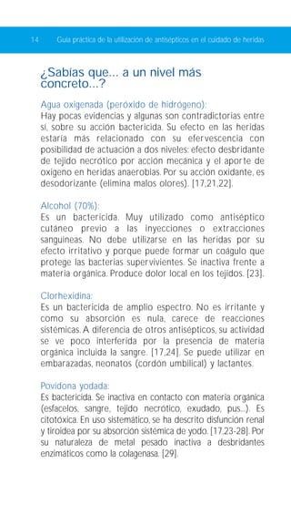 14 Guía práctica de la utilización de antisépticos en el cuidado de heridas 
¿Sabías que... a un nivel más 
concreto...? 
Agua oxigenada (peróxido de hidrógeno): 
Hay pocas evidencias y algunas son contradictorias entre 
sí, sobre su acción bactericida. Su efecto en las heridas 
estaría más relacionado con su efervescencia con 
posibilidad de actuación a dos niveles: efecto desbridante 
de tejido necrótico por acción mecánica y el aporte de 
oxigeno en heridas anaerobias. Por su acción oxidante, es 
desodorizante (elimina malos olores). [17,21,22]. 
Alcohol (70%): 
Es un bactericida. Muy utilizado como antiséptico 
cutáneo previo a las inyecciones o extracciones 
sanguíneas. No debe utilizarse en las heridas por su 
efecto irritativo y porque puede formar un coágulo que 
protege las bacterias supervivientes. Se inactiva frente a 
materia orgánica. Produce dolor local en los tejidos. [23]. 
Clorhexidina: 
Es un bactericida de amplio espectro. No es irritante y 
como su absorción es nula, carece de reacciones 
sistémicas. A diferencia de otros antisépticos, su actividad 
se ve poco interferida por la presencia de materia 
orgánica incluida la sangre. [17,24]. Se puede utilizar en 
embarazadas, neonatos (cordón umbilical) y lactantes. 
Povidona yodada: 
Es bactericida. Se inactiva en contacto con materia orgánica 
(esfacelos, sangre, tejido necrótico, exudado, pus...). Es 
citotóxica. En uso sistemático, se ha descrito disfunción renal 
y tiroidea por su absorción sistémica de yodo. [17,23-28]. Por 
su naturaleza de metal pesado inactiva a desbridantes 
enzimáticos como la colagenasa. [29]. 
 