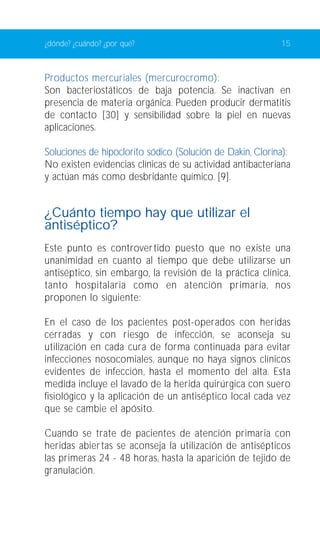 ¿dónde? ¿cuándo? ¿por qué? 15 
Productos mercuriales (mercurocromo): 
Son bacteriostáticos de baja potencia. Se inactivan en 
presencia de materia orgánica. Pueden producir dermatitis 
de contacto [30] y sensibilidad sobre la piel en nuevas 
aplicaciones. 
Soluciones de hipoclorito sódico (Solución de Dakin, Clorina): 
No existen evidencias clínicas de su actividad antibacteriana 
y actúan más como desbridante químico. [9]. 
¿Cuánto tiempo hay que utilizar el 
antiséptico? 
Este punto es controvertido puesto que no existe una 
unanimidad en cuanto al tiempo que debe utilizarse un 
antiséptico, sin embargo, la revisión de la práctica clínica, 
tanto hospitalaria como en atención primaria, nos 
proponen lo siguiente: 
En el caso de los pacientes post-operados con heridas 
cerradas y con riesgo de infección, se aconseja su 
utilización en cada cura de forma continuada para evitar 
infecciones nosocomiales, aunque no haya signos clínicos 
evidentes de infección, hasta el momento del alta. Esta 
medida incluye el lavado de la herida quirúrgica con suero 
fisiológico y la aplicación de un antiséptico local cada vez 
que se cambie el apósito. 
Cuando se trate de pacientes de atención primaria con 
heridas abier tas se aconseja la utilización de antisépticos 
las primeras 24 - 48 horas, hasta la aparición de tejido de 
granulación. 
 