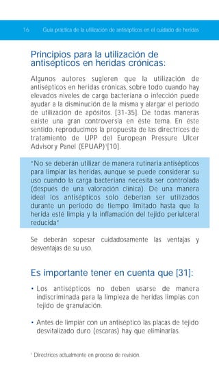 16 Guía práctica de la utilización de antisépticos en el cuidado de heridas 
Principios para la utilización de 
antisépticos en heridas crónicas: 
Algunos autores sugieren que la utilización de 
antisépticos en heridas crónicas, sobre todo cuando hay 
elevados niveles de carga bacteriana o infección puede 
ayudar a la disminución de la misma y alargar el período 
de utilización de apósitos. [31-35]. De todas maneras 
existe una gran controversia en éste tema. En éste 
sentido, reproducimos la propuesta de las directrices de 
tratamiento de UPP del European Pressure Ulcer 
Advisory Panel (EPUAP)1[10]. 
“No se deberán utilizar de manera rutinaria antisépticos 
para limpiar las heridas, aunque se puede considerar su 
uso cuando la carga bacteriana necesita ser controlada 
(después de una valoración clínica). De una manera 
ideal los antisépticos solo deberían ser utilizados 
durante un periodo de tiempo limitado hasta que la 
herida esté limpia y la inflamación del tejido periulceral 
reducida” 
Se deberán sopesar cuidadosamente las ventajas y 
desventajas de su uso. 
Es importante tener en cuenta que [31]: 
• Los antisépticos no deben usarse de manera 
indiscriminada para la limpieza de heridas limpias con 
tejido de granulación. 
• Antes de limpiar con un antiséptico las placas de tejido 
desvitalizado duro (escaras) hay que eliminarlas. 
1 Directrices actualmente en proceso de revisión. 
 