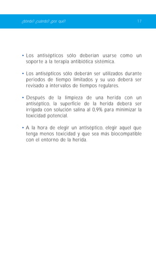 ¿dónde? ¿cuándo? ¿por qué? 17 
• Los antisépticos sólo deberían usarse como un 
soporte a la terapia antibiótica sistémica. 
• Los antisépticos sólo deberán ser utilizados durante 
periodos de tiempo limitados y su uso deberá ser 
revisado a inter valos de tiempos regulares. 
• Después de la limpieza de una herida con un 
antiséptico, la superficie de la herida deberá ser 
irrigada con solución salina al 0,9% para minimizar la 
toxicidad potencial. 
• A la hora de elegir un antiséptico, elegir aquel que 
tenga menos toxicidad y que sea más biocompatible 
con el entorno de la herida. 
 