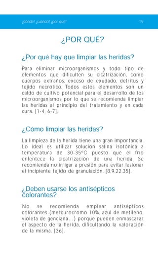 ¿dónde? ¿cuándo? ¿por qué? 19 
¿POR QUÉ? 
¿Por qué hay que limpiar las heridas? 
Para eliminar microorganismos y todo tipo de 
elementos que dificulten su cicatrización, como 
cuerpos extraños, exceso de exudado, detritus y 
tejido necrótico. Todos estos elementos son un 
caldo de cultivo potencial para el desarrollo de los 
microorganismos por lo que se recomienda limpiar 
las heridas al principio del tratamiento y en cada 
cura. [1-4, 6-7]. 
¿Cómo limpiar las heridas? 
La limpieza de la herida tiene una gran impor tancia. 
Lo ideal es utilizar solución salina isotónica a 
temperatura de 30-35ºC puesto que el frío 
enlentece la cicatrización de una herida. Se 
recomienda no irrigar a presión para evitar lesionar 
el incipiente tejido de granulación. [8,9,22,35]. 
¿Deben usarse los antisépticos 
colorantes? 
No se recomienda emplear antisépticos 
colorantes (mercurocromo 10%, azul de metileno, 
violeta de genciana…) porque pueden enmascarar 
el aspecto de la herida, dificultando la valoración 
de la misma. [36]. 
 