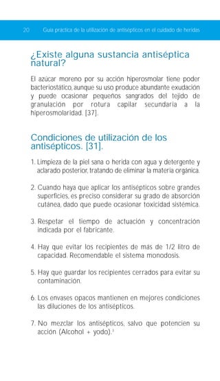 20 Guía práctica de la utilización de antisépticos en el cuidado de heridas 
¿Existe alguna sustancia antiséptica 
natural? 
El azúcar moreno por su acción hiperosmolar tiene poder 
bacteriostático, aunque su uso produce abundante exudación 
y puede ocasionar pequeños sangrados del tejido de 
granulación por rotura capilar secundaria a la 
hiperosmolaridad. [37]. 
Condiciones de utilización de los 
antisépticos. [31]. 
1. Limpieza de la piel sana o herida con agua y detergente y 
aclarado posterior, tratando de eliminar la materia orgánica. 
2. Cuando haya que aplicar los antisépticos sobre grandes 
superficies, es preciso considerar su grado de absorción 
cutánea, dado que puede ocasionar toxicidad sistémica. 
3. Respetar el tiempo de actuación y concentración 
indicada por el fabricante. 
4. Hay que evitar los recipientes de más de 1/2 litro de 
capacidad. Recomendable el sistema monodosis. 
5. Hay que guardar los recipientes cerrados para evitar su 
contaminación. 
6. Los envases opacos mantienen en mejores condiciones 
las diluciones de los antisépticos. 
7. No mezclar los antisépticos, salvo que potencien su 
acción (Alcohol + yodo).3 
 