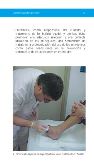 ¿dónde? ¿cuándo? ¿por qué? 25 
• Enfermería, como responsable del cuidado y 
tratamiento de las heridas agudas y crónicas, debe 
promover una adecuada selección y una correcta 
utilización de los antisépticos. Una herramienta de 
trabajo es la protocolización del uso de los antisépticos 
como parte coadyuvante en la prevención y 
tratamiento de las infecciones en las heridas. 
El proceso de límpieza es muy importante en el cuidado de las heridas. 
 