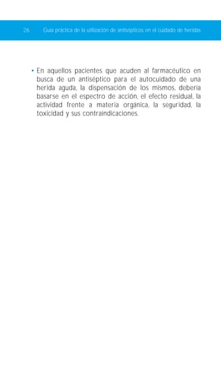 26 Guía práctica de la utilización de antisépticos en el cuidado de heridas 
• En aquellos pacientes que acuden al farmacéutico en 
busca de un antiséptico para el autocuidado de una 
herida aguda, la dispensación de los mismos, debería 
basarse en el espectro de acción, el efecto residual, la 
actividad frente a materia orgánica, la seguridad, la 
toxicidad y sus contraindicaciones. 
 