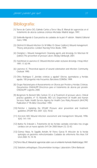 ¿dónde? ¿cuándo? ¿por qué? 27 
Bibliografía: 
[1]:Torres de Castro OG, Galindo Carlos a,Torra i Bou JE. Manual de sugerencias en el 
tratamiento de úlceras cutáneas crónicas infectadas. Madrid: Jarpyo, 1997. 
[2]: Soldevilla Agreda JJ. Guía práctica de cuidados de la piel. 4ª edición . Madrid. Editorial 
Garsi, 1998. 
[3]: Gilchrist B.Wound infection. En: M Miller, D. Glover (editors).Wound management. 
Theory and practice. London: Nursing Times Books, 1999. 
[4]: Ovington L.Wound management. Cleansing agents and dressings. En: Morrison M 
(editor):The prevention of pressure ulcers. Mosby: Edinburgh, 2001. 
[5]: Hutchinson JJ, Lawrence JC.Wound infection under occlusive dressings. J Hosp. Infect 
1991; 17: 83-94. 
[6]: Lawrence JC. Theoretical aspects of wound colonisation and infection. Community 
Outlook 1990. 
[7]: Oltra Rodríguez E. ¿heridas crónicas y agudas? Úlceras, quemaduras y heridas 
agudas. 100 preguntas más frecuentes. Barcelona: EDIMSA, 1999. 
[8]: Grupo Nacional para el Asesoramiento en Úlceras por Presión y Heridas Crónicas. 
Documentos GNEAUPP. Directrices para el tratamiento de úlceras por presión. 
GNEAUPP: Logroño, 2000. 
[9]: Bergstrom N, Bennett MA, Carlson CE et al.Treatment of pressure ulcers. Clinical 
practice guideline, nº 15. Rockville, MD: U.S. Department of Health and Human 
Services. Public Health Service, Agency for Health Care Policy Research (AHCPR) 
Publication nº 95-0652. December 1994. 
[10]: Fletcher J. Updating the EPUAP Pressure ulcer prevention and treatment 
guidelines. EPUAP Rev 2001; 3(3): 78-82. 
[11]: Kerstein MD.Wound infection: assessment and management.Wounds 1996; 
8(4): 141-144. 
[12]: Ibáñez N, Erdozain L. Tratamiento de las heridas cavitadas esternales tras cirugía 
cardíaca con un nuevo apósito. Enf Clín 2000;Volum (1): 33-42. 
[13]: Gómez Mazo, N; Sagüillo Antolín, M; Flores García R. Infección de la herida 
quirúrgica en pacientes nefrectomizados. Cuidados de enfermería. Rev Asoc Enf 
Urol 2000; 75: 74-78. 
[14]:Torra I Bou JE.Manual de sugerencias sobre cura en ambiente húmedo.Madrid: Jarpyo, 1997. 
[15]: Solutions antiseptiques. Documentation tecnique. Laboratoire Gifrer-Barbezat. 
 