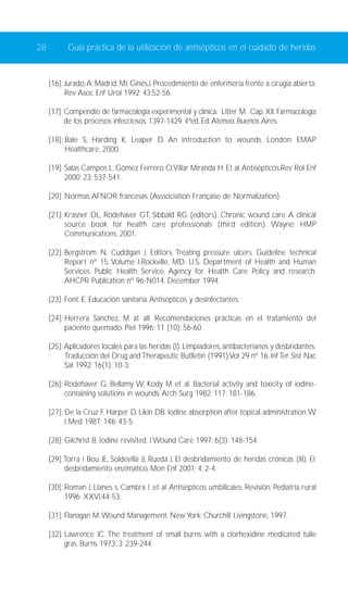 28 Guía práctica de la utilización de antisépticos en el cuidado de heridas 
[16]: Jurado,A; Madrid, MJ; Ginés,J. Procedimiento de enfermería frente a cirugía abierta. 
Rev Asoc Enf Urol 1992; 43:52-56. 
[17]: Compendio de farmacología experimental y clínica. Litter M. Cap. XII. Farmacología 
de los procesos infecciosos: 1397-1429. 4ªed, Ed. Ateneo. Buenos Aires. 
[18]: Bale S, Harding K, Leaper D. An introduction to wounds. London: EMAP 
Healthcare, 2000. 
[19]: Salas Campos L, Gómez Ferrero O,Villar Miranda H. Et al. Antisépticos.Rev Rol Enf 
2000; 23: 537-541. 
[20]: Normas AFNOR francesas (Asssociation Française de Normalization). 
[21]: Krasner DL, Rodehaver GT, Sibbald RG (editors). Chronic wound care: A clinical 
source book for health care professionals (third edition). Wayne: HMP 
Communications, 2001. 
[22]: Bergstrom N, Cuddigan J. Editors. Treating pressure ulcers. Guideline technical 
Report nº 15. Volume I.Rockville, MD: U.S. Department of Health and Human 
Services. Public Health Service, Agency for Health Care Policy and research. 
AHCPR Publication nº 96-N014. December 1994. 
[23]: Font, E. Educación sanitaria. Antisépticos y desinfectantes. 
[24]: Herrera Sanchez, M at all. Recomendaciones prácticas en el tratamiento del 
paciente quemado. Piel 1996; 11 (10): 56-60. 
[25]: Aplicadores locales para las heridas (I). Limpiadores, antibacterianos y desbridantes. 
Traducción del Drug and Therapeutic Butlletin (1991) Vol 29 nº 16. Inf Ter Sist Nac 
Sal 1992; 16(1): 10-3. 
[26]: Rodehaver G, Bellamy W, Kody M et al. Bacterial activity and toxicity of iodine-containing 
solutions in wounds. Arch Surg 1982; 117: 181-186. 
[27]: De la Cruz F, Harper D, Likin DB. Iodine absorption after topical administration.W 
J Med 1987; 146: 43-5. 
[28]: Gilchrist B. Iodine revisited. J Wound Care 1997; 6(3): 148-154. 
[29]:Torra i Bou JE, Soldevilla JJ, Rueda J. El desbridamiento de heridas crónicas (III). El 
desbridamiento enzimático. Mon Enf 2001; 4: 2-4. 
[30]: Roman J, Llanes s, Cambra J ,et al. Antisépticos umbilicales. Revisión. Pediatria rural 
1996; XXVI:44-53. 
[31]: Flanagan M.Wound Management. New York: Churchill Livingstone, 1997. 
[32]: Lawrence JC. The treatment of small burns with a clorhexidine medicated tulle 
gras. Burns 1973; 3: 239-244. 
 