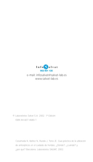 e-mail: infosalvat@salvat-lab.es 
www.salvat-lab.es 
© Laboratorios Salvat S.A. 2002. 1ª Edición. 
ISBN 84-607-4680-1 
Casamada N, Ibáñez N, Rueda J, Torra JE. Guía práctica de la utilización 
de antisépticos en el cuidado de heridas, ¿Dónde?, ¿cuándo? y 
¿por qué? Barcelona: Laboratorios SALVAT, 2002. 
 