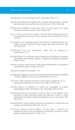 ¿dónde? ¿cuándo? ¿por qué? 29 
[33]: Lawrence JC.The bacteriology of burns. J Hosp. Infect 1985; 6: 3-17. 
[34]: Mertz PM, Marshall DA, Eaglestein WH. Occlusive wound dressings to prevent 
bacterial invasion and wound infection. J Am Acad Derm 1985; 12: 662-668. 
[35]: Morrison M, Moffatt Ch, Bridel-Nixon J, Bale s. A colour guide to the nursing 
management of chronic wounds. London: Mosby, 1997. 
[36]: E. I. Garcia Criado, M.Torres Trujillo, J Torres Murillo, at all. Manejo urgente de 
las quemaduras en Atención Primaria. Urgencias en AP. Semergen any; 25 (2): 
132-140. 
[37]:Trouillet JL. Use of granulated sugar in the treatment of medistinal infection after 
surgery: A four year experience. Cardiac Surgery: State of de Art Reviews 1998; 
2(3): 1256-1258). 
[38]: Panorama Actual del Medicamento (1988). Guía de antisépticos y 
desinfectantes. 12: 3-7. 
[39]:Tribó Boixareu M J. Reflexiones sobre el empleo de los antisépticos en la práctica 
dermatológica. Dermatología resumida de vanguardia. Actualidad dermatológica 
(1995) 107-109. 
[40]: Salas Campos,L; Gómez Ferrero,O;Villar Miranda,H Martín Ribera, B. Antisépticos. 
Clorhexidina. Rev ROL Enf 2000; 23: 637-64. 
[41]: Denton Graham,W. Clorhexidina. 1-24. 
[42]: Sakuragi T,Yanagisawa K, dan K. Bactericidal activity of skin disinfectants on Methilicin 
–Resistant Staphylococcus Aureus. Anesth Analg 1995; 81: 555-8. 
[43]: Larson E. APIC Guidelines for infection control practice. Guideline for use of 
topical antimicrobial agents. Am J Infect Contr 1988; 16 (6): 253-266. 
[44]:Tribó Boixareu, MJ. Reflexion sur l’emploi des antiseptiques en pratique 
dermatologique. Bulletin d’Esthetique et de Cosmetologie 1995;3:363-367. 
[45]: Herruzo Cabrera R, García Torres V, del Rey Calero J. Et al. Evaluation of the 
penetration strentgh, bactericidal effiocacy and spectrum of action of several 
antimicrobial creams against isolated microorganisms in a burn centre. Burns 1992; 
18(1): 39-44. 
[46]: McDonnell G, Denver Russell A. Antispetics and disinfectants: Activity action and 
resistence. Clin Microb Rev 1999; 12(1): 147-149. 
[47]: Herruzo Cabrera R, García Caballero J, del Rey Calero J. Estudio de seis 
desinfectantes frente a diez microorganismos, en presencia y ausencia de materia 
orgánica. Lab (Granada) 1982; 73 (433): 11-26. 
 