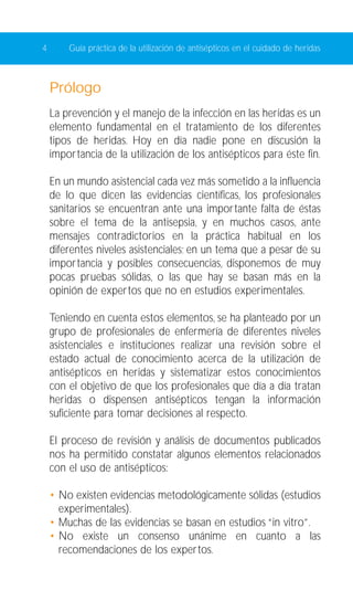 4 Guía práctica de la utilización de antisépticos en el cuidado de heridas 
Prólogo 
La prevención y el manejo de la infección en las heridas es un 
elemento fundamental en el tratamiento de los diferentes 
tipos de heridas. Hoy en día nadie pone en discusión la 
importancia de la utilización de los antisépticos para éste fin. 
En un mundo asistencial cada vez más sometido a la influencia 
de lo que dicen las evidencias científicas, los profesionales 
sanitarios se encuentran ante una importante falta de éstas 
sobre el tema de la antisepsia, y en muchos casos, ante 
mensajes contradictorios en la práctica habitual en los 
diferentes niveles asistenciales; en un tema que a pesar de su 
importancia y posibles consecuencias, disponemos de muy 
pocas pruebas sólidas, o las que hay se basan más en la 
opinión de expertos que no en estudios experimentales. 
Teniendo en cuenta estos elementos, se ha planteado por un 
grupo de profesionales de enfermería de diferentes niveles 
asistenciales e instituciones realizar una revisión sobre el 
estado actual de conocimiento acerca de la utilización de 
antisépticos en heridas y sistematizar estos conocimientos 
con el objetivo de que los profesionales que día a día tratan 
heridas o dispensen antisépticos tengan la información 
suficiente para tomar decisiones al respecto. 
El proceso de revisión y análisis de documentos publicados 
nos ha permitido constatar algunos elementos relacionados 
con el uso de antisépticos: 
• No existen evidencias metodológicamente sólidas (estudios 
experimentales). 
• Muchas de las evidencias se basan en estudios “in vitro”. 
• No existe un consenso unánime en cuanto a las 
recomendaciones de los expertos. 
 