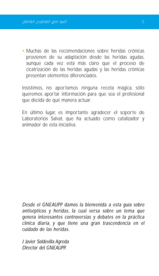 ¿dónde? ¿cuándo? ¿por qué? 5 
• Muchas de las recomendaciones sobre heridas crónicas 
provienen de su adaptación desde las heridas agudas, 
aunque cada vez está más claro que el proceso de 
cicatrización de las heridas agudas y las heridas crónicas 
presentan elementos diferenciados. 
Insistimos, no aportamos ninguna receta mágica, sólo 
queremos aportar información para que sea el profesional 
que decida de qué manera actuar. 
En último lugar, es importante agradecer el soporte de 
Laboratorios Salvat, que ha actuado como catalizador y 
animador de esta iniciativa. 
Desde el GNEAUPP damos la bienvenida a esta guía sobre 
antisépticos y heridas, la cual versa sobre un tema que 
genera interesantes controversias y debates en la práctica 
clínica diaria, y que tiene una gran trascendencia en el 
cuidado de las heridas. 
J Javier Soldevilla Agreda 
Director del GNEAUPP. 
 